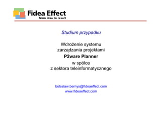 Studium przypadku

     WdroŜenie systemu
   zarządzania projektami
       P2ware Planner
           w spółce
z sektora teleinformatycznego


  boleslaw.bernys@fideaeffect.com
        www.fideaeffect.com
 