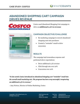 CASE STUDY: COSTCO




ABANDONED SHOPPING CART CAMPAIGN
DRIVES REVENUE
                                    Costco used Abandoned Shopping Cart campaign to
                                    drive an additional 2.5% in revenue



                                    CAMPAIGN OBJECTIVE/CHALLENGE
                                       •   Re-marketing campaign to convert abandoned
                                           shopping carts into purchases
                                       •   Created a "reminder” email to drive
                                           conversion




                                    RESULTS
                                    The campaign had tremendous response and
                                    performed above expectations:

                                       •   Drove additional 2.5% revenue
                                       •   Click through rate over 20%
                                       •   Conversion over 20%



“In late 2008, Costco introduced an abandoned shopping cart "reminder" email into
the overall email marketing mix. The program has been very successful, recapturing
an additional 2.5% in revenue.”

- Amy Norton, Director of Online Marketing, Costco




Copyright © 2012 WhatCounts, Inc.          3630 Peachtree Rd.   Toll Free:   1.866.804.0076
All Rights Reserved.                       Suite 900               Email:    sales@whatcounts.com
                                           Atlanta, GA 30326    Website:     www.whatcounts.com
 