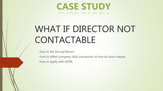 WHAT IF DIRECTOR NOT
CONTACTABLE
-how to file Annual Return
-how to effect company daily transaction ie how to issue cheque
-how to apply with ACRA
 