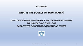 CASE STUDY
WHAT IS THE SOURCE OF YOUR WATER?
CONSTRUCTING AN ATMOSPHERIC WATER GENERATOR FARM
TO SUPPORT A CLOSED LOOP
DATA CENTER OR NETWORK OPERATIONS CENTER
Copyright 2023 Green Technology Global Inc. 1
 