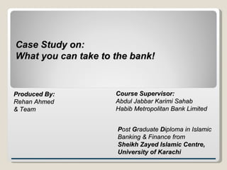 Case Study on: What you can take to the bank! Produced By: Rehan Ahmed & Team Course Supervisor: Abdul Jabbar Karimi Sahab Habib Metropolitan Bank Limited P ost  G raduate  D iploma in Islamic Banking & Finance from  Sheikh Zayed Islamic Centre,  University of Karachi 