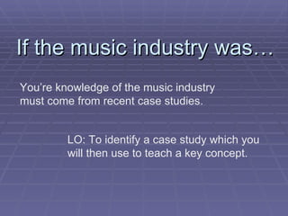 If the music industry was… You’re knowledge of the music industry must come from recent case studies. LO: To identify a case study which you will then use to teach a key concept.  