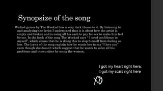 Synopsize of the song 
• Wicked games by The Weeknd has a very dark theme to it. By listening to 
and analysing the lyrics I understand that it is about how the artist is 
empty and broken and is using all his cash to pay for sex to make him feel 
better. In the hook of the song The Weeknd says “ I need confidence in 
myself”, which shows that he is doing this to stop himself from feeling so 
low. The lyrics of the song explain how he wants her to say “I love you” 
even though she doesn’t which suggest that he wants to solve all his 
problems and insecurities by using the woman. 
 
