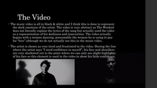 The Video 
• The music video is all in black & white and I think this is done to represent 
the dark emotions of the artist. The video is very abstract as The Weeknd 
does not literally explain the lyrics of the song but actually used the video 
as a representation of his darkness and insecurities. The video actually 
begins with a woman dancing, presumably the woman he is using to pay 
for “love” although we do not actually see this in the music video. 
• The artist is shown as very tired and frustrated in the video. During the line 
where the artist says “I need confidence in myself”, his face and shoulders 
are very shadowed out to the point where we can only see slight highlights 
of his face so this element is used in the video to show his little confidence. 
 