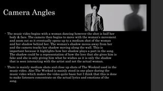 Camera Angles 
• The music video begins with a woman dancing however the shot is half her 
body & face. The camera then begins to move with the woman’s movement 
and zoom out so it eventually opens up to a medium shot of the woman 
and her shadow behind her. The woman’s shadow moves away from her 
and the camera tracks her shadow moving along the wall. This is 
important because it highlights how her shadow plays a part in the song. 
The shadow could be a representation of how the love that she gives him is 
fake and she is only giving him what he wishes as it is only the shadow 
that is seen interacting with the artist and not the actual woman. 
• There is mainly medium shots and close up shots of The Weeknd used in the 
music video. Also The Weeknd is mainly stood in one place during the 
music video which makes the video quite basic but I think that this is done 
to make listeners concentrate on the actual lyrics and emotions of the 
song. 
 