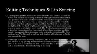 Editing Techniques & Lip Syncing 
• At the beginning of the music video there are little cuts used as the camera 
moves with the female dancing instead of cutting to different shots of her. 
One good edit technique used is when the woman shadow opens up and 
then it cuts to a darker set. This is like parallel editing as the two shots 
are linked together and are brought together. Another cut is used where 
the lights of the car flash bright and when the lights fade down then we’re 
in a new scene in a brighter set. I think The Weeknd uses minimal editing 
to keep his videos simple but conceptual. When there is editing used it’s 
smartly incorporated into the music video so that its not noticeable. Slow 
motion when The Weeknd is walking and singing, which is used to fit the 
slow pace of the song. 
• Even though this video is mainly conceptual, The Weeknd does include a 
goof amount of lip syncing. However some of the lip syncing is done where 
parts of his face is shadowed out and I think that this is done is match the 
lack of confidence he describes having in his song. 
 