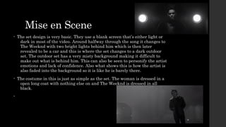 Mise en Scene 
• The set design is very basic. They use a blank screen that’s either light or 
dark in most of the video. Around halfway through the song it changes to 
The Weeknd with two bright lights behind him which is then later 
revealed to be a car and this is where the set changes to a dark outdoor 
set. The outdoor set has a very misty background making it difficult to 
make out what is behind him. This can also be seen to personify the artist 
emotions and lack of confidence. Also what shows this is how the artist is 
also faded into the background so it is like he is barely there. 
• The costume in this is just as simple as the set. The woman is dressed in a 
open long coat with nothing else on and The Weeknd is dressed in all 
black. 
• 
 