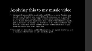Applying this to my music video 
• I like many features of this music video and if I was to use a Weeknd song 
then I would definitely take some of these features and try to apply it to 
my music video. For example I like how it is all in black and white. It 
makes it seem dark and mysterious. Also I like how the shadows played a 
part in the video for example the movement of the woman’s shadow was 
more of a focus than herself and the shadows on the artists face so you 
don’t see his full face, just a small part. 
• The simple set like outside and the blank screens are a good idea to use as it 
is basic and effective and not a lot has to be spent. 
