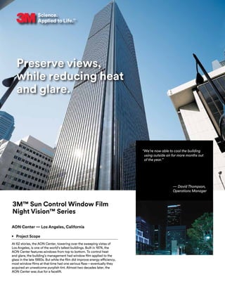Preserve views,
while reducing heat
and glare.
3M™ Sun Control Window Film
Night Vision™ Series
AON Center — Los Angeles, California
•	 Project Scope
At 62 stories, the AON Center, towering over the sweeping vistas of
Los Angeles, is one of the world’s tallest buildings. Built in 1974, the
AON Center features windows from top to bottom. To control heat
and glare, the building’s management had window film applied to the
glass in the late 1980s. But while the film did improve energy efficiency,
most window films at that time had one serious flaw—eventually they
acquired an unwelcome purplish tint. Almost two decades later, the
AON Center was due for a facelift.
“We’re now able to cool the building
using outside air for more months out
of the year.”
— David Thompson,
Operations Manager
 