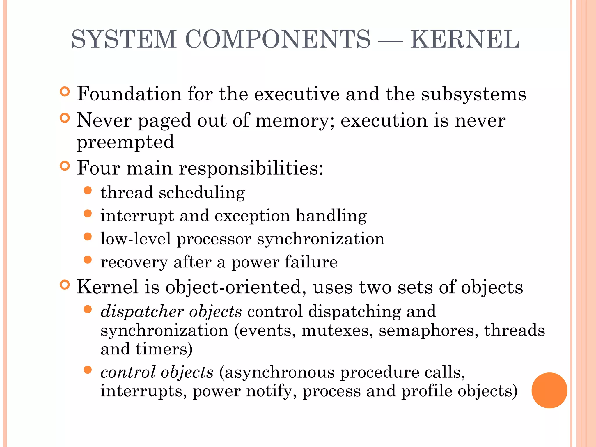 SYSTEM COMPONENTS — KERNEL
 Foundation for the executive and the subsystems
 Never paged out of memory; execution is never
preempted
 Four main responsibilities:
 thread scheduling
 interrupt and exception handling
 low-level processor synchronization
 recovery after a power failure
 Kernel is object-oriented, uses two sets of objects
 dispatcher objects control dispatching and
synchronization (events, mutexes, semaphores, threads
and timers)
 control objects (asynchronous procedure calls,
interrupts, power notify, process and profile objects)
 