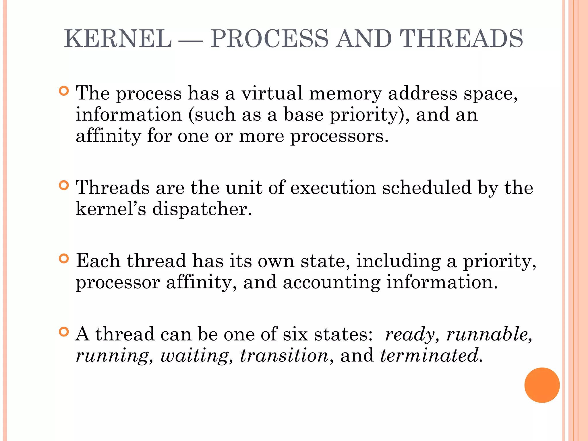 KERNEL — PROCESS AND THREADS
 The process has a virtual memory address space,
information (such as a base priority), and an
affinity for one or more processors.
 Threads are the unit of execution scheduled by the
kernel’s dispatcher.
 Each thread has its own state, including a priority,
processor affinity, and accounting information.
 A thread can be one of six states: ready, runnable,
running, waiting, transition, and terminated.
 