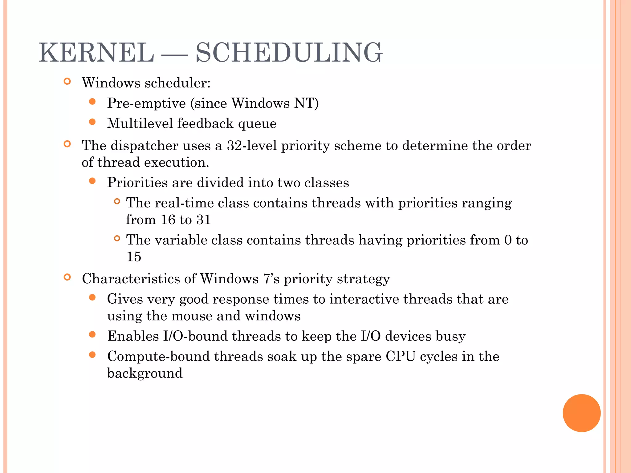KERNEL — SCHEDULING
 Windows scheduler:
 Pre-emptive (since Windows NT)
 Multilevel feedback queue
 The dispatcher uses a 32-level priority scheme to determine the order
of thread execution.
 Priorities are divided into two classes
 The real-time class contains threads with priorities ranging
from 16 to 31
 The variable class contains threads having priorities from 0 to
15
 Characteristics of Windows 7’s priority strategy
 Gives very good response times to interactive threads that are
using the mouse and windows
 Enables I/O-bound threads to keep the I/O devices busy
 Compute-bound threads soak up the spare CPU cycles in the
background
 