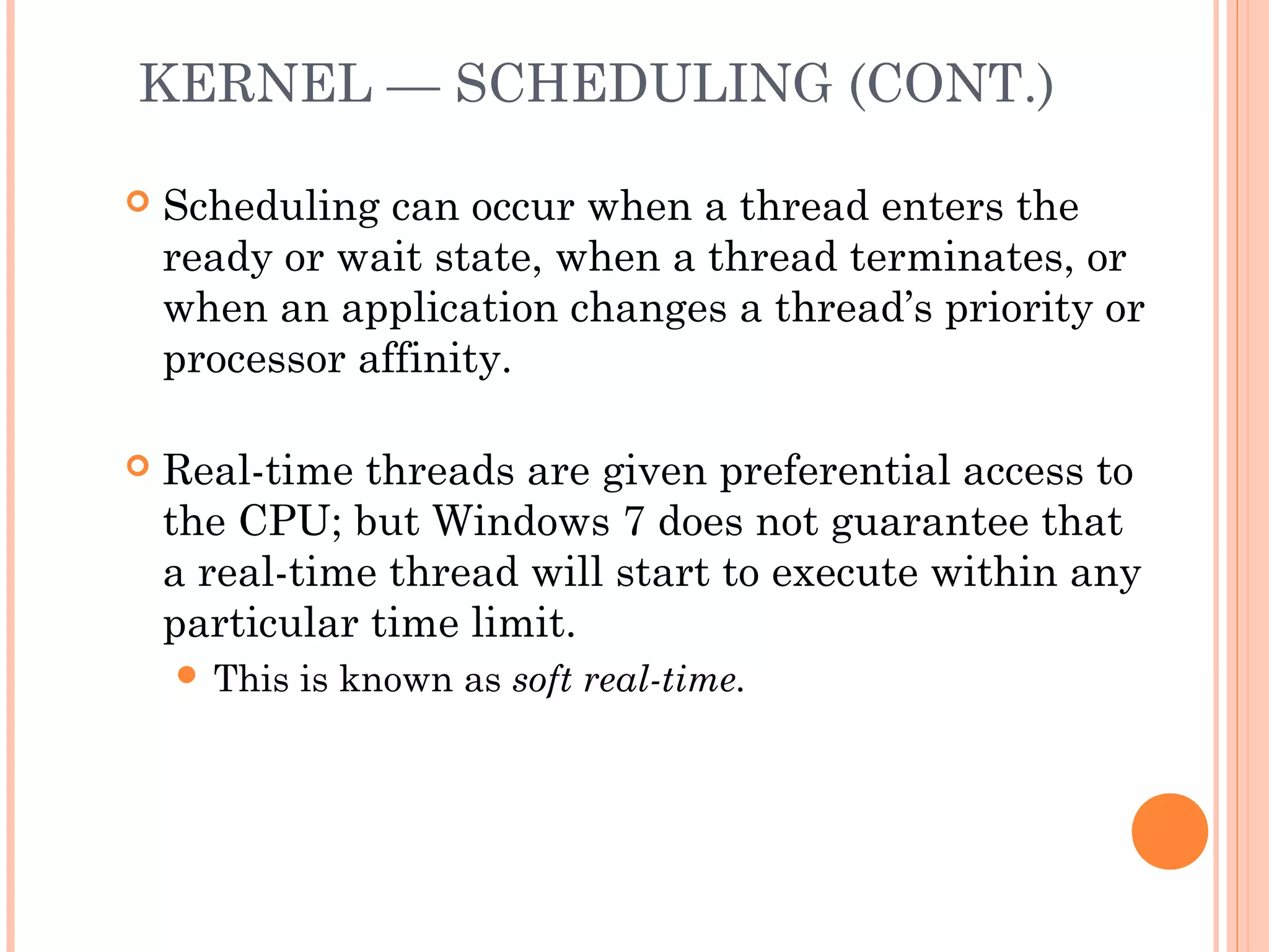 KERNEL — SCHEDULING (CONT.)
 Scheduling can occur when a thread enters the
ready or wait state, when a thread terminates, or
when an application changes a thread’s priority or
processor affinity.
 Real-time threads are given preferential access to
the CPU; but Windows 7 does not guarantee that
a real-time thread will start to execute within any
particular time limit.
 This is known as soft real-time.
 