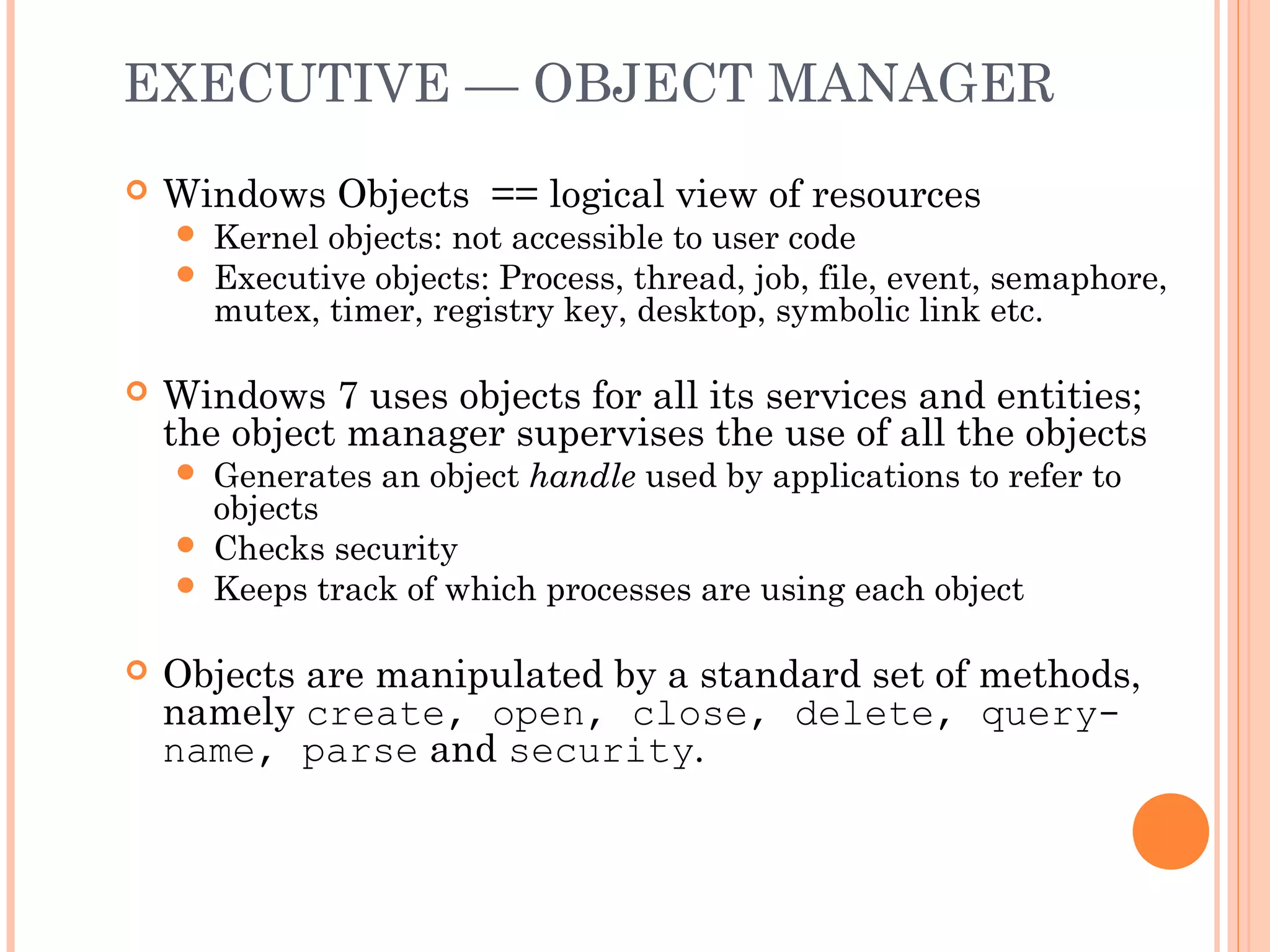 EXECUTIVE — OBJECT MANAGER
 Windows Objects == logical view of resources
 Kernel objects: not accessible to user code
 Executive objects: Process, thread, job, file, event, semaphore,
mutex, timer, registry key, desktop, symbolic link etc.
 Windows 7 uses objects for all its services and entities;
the object manager supervises the use of all the objects
 Generates an object handle used by applications to refer to
objects
 Checks security
 Keeps track of which processes are using each object
 Objects are manipulated by a standard set of methods,
namely create, open, close, delete, query-
name, parse and security.
 