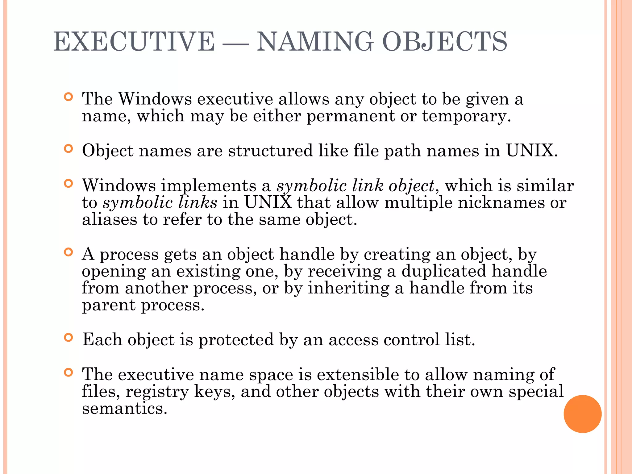 EXECUTIVE — NAMING OBJECTS
 The Windows executive allows any object to be given a
name, which may be either permanent or temporary.
 Object names are structured like file path names in UNIX.
 Windows implements a symbolic link object, which is similar
to symbolic links in UNIX that allow multiple nicknames or
aliases to refer to the same object.
 A process gets an object handle by creating an object, by
opening an existing one, by receiving a duplicated handle
from another process, or by inheriting a handle from its
parent process.
 Each object is protected by an access control list.
 The executive name space is extensible to allow naming of
files, registry keys, and other objects with their own special
semantics.
 