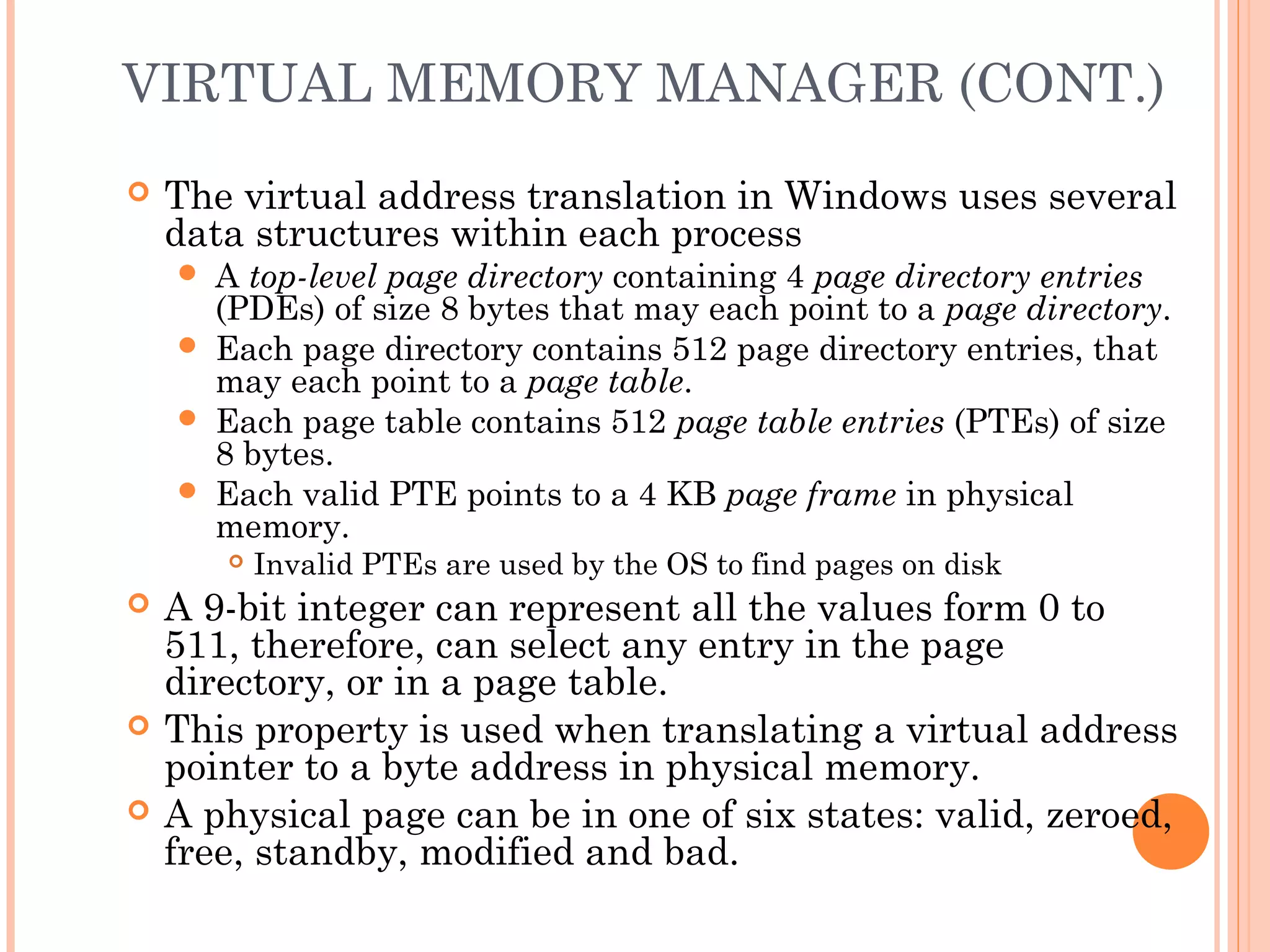 VIRTUAL MEMORY MANAGER (CONT.)
 The virtual address translation in Windows uses several
data structures within each process
 A top-level page directory containing 4 page directory entries
(PDEs) of size 8 bytes that may each point to a page directory.
 Each page directory contains 512 page directory entries, that
may each point to a page table.
 Each page table contains 512 page table entries (PTEs) of size
8 bytes.
 Each valid PTE points to a 4 KB page frame in physical
memory.
 Invalid PTEs are used by the OS to find pages on disk
 A 9-bit integer can represent all the values form 0 to
511, therefore, can select any entry in the page
directory, or in a page table.
 This property is used when translating a virtual address
pointer to a byte address in physical memory.
 A physical page can be in one of six states: valid, zeroed,
free, standby, modified and bad.
 
