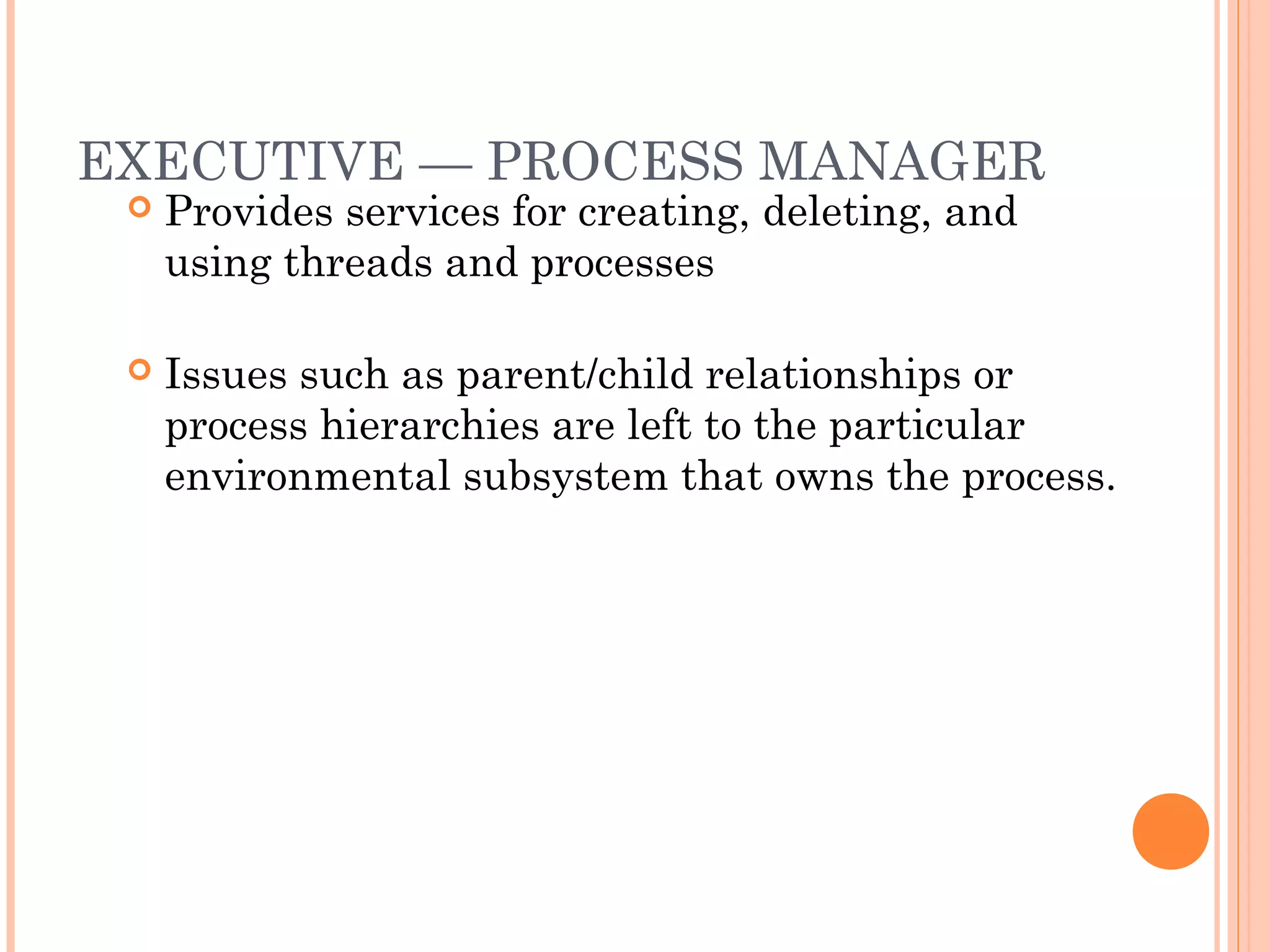 EXECUTIVE — PROCESS MANAGER
 Provides services for creating, deleting, and
using threads and processes
 Issues such as parent/child relationships or
process hierarchies are left to the particular
environmental subsystem that owns the process.
 