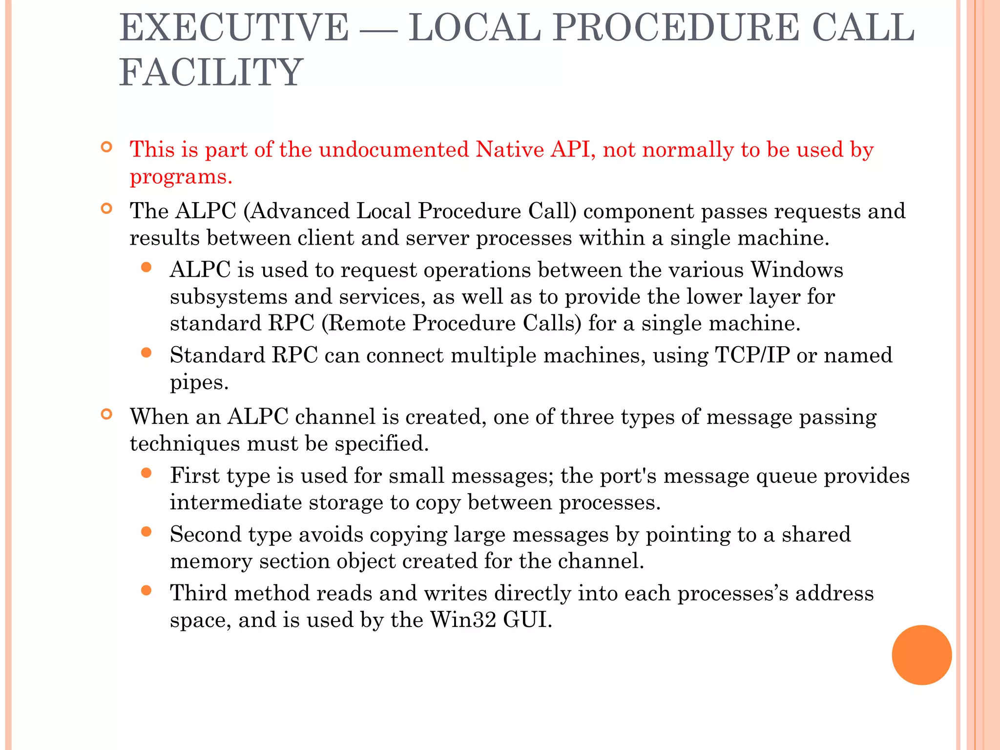 EXECUTIVE — LOCAL PROCEDURE CALL
FACILITY
 This is part of the undocumented Native API, not normally to be used by
programs.
 The ALPC (Advanced Local Procedure Call) component passes requests and
results between client and server processes within a single machine.
 ALPC is used to request operations between the various Windows
subsystems and services, as well as to provide the lower layer for
standard RPC (Remote Procedure Calls) for a single machine.
 Standard RPC can connect multiple machines, using TCP/IP or named
pipes.
 When an ALPC channel is created, one of three types of message passing
techniques must be specified.
 First type is used for small messages; the port's message queue provides
intermediate storage to copy between processes.
 Second type avoids copying large messages by pointing to a shared
memory section object created for the channel.
 Third method reads and writes directly into each processes’s address
space, and is used by the Win32 GUI.
 