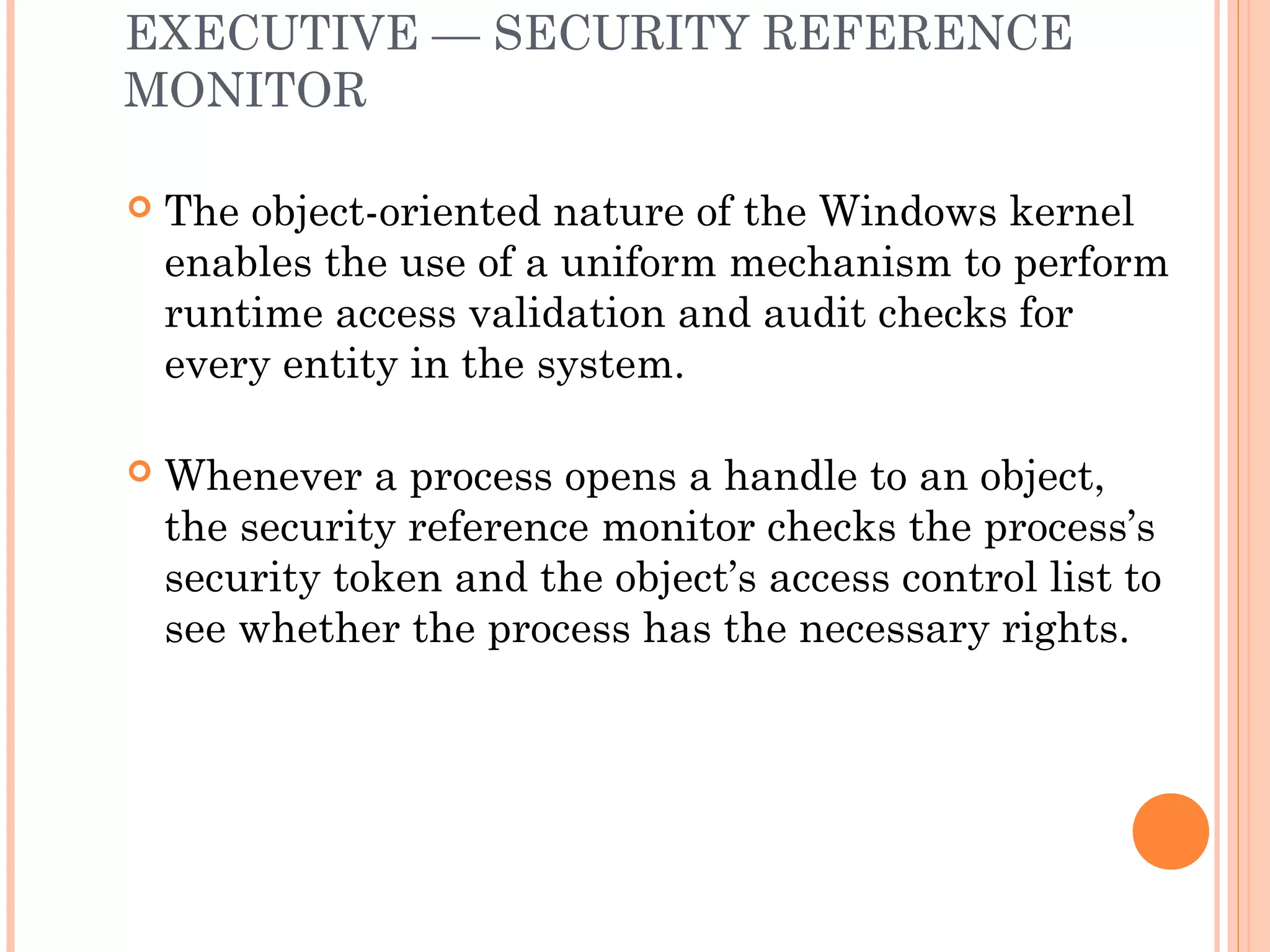 EXECUTIVE — SECURITY REFERENCE
MONITOR
 The object-oriented nature of the Windows kernel
enables the use of a uniform mechanism to perform
runtime access validation and audit checks for
every entity in the system.
 Whenever a process opens a handle to an object,
the security reference monitor checks the process’s
security token and the object’s access control list to
see whether the process has the necessary rights.
 