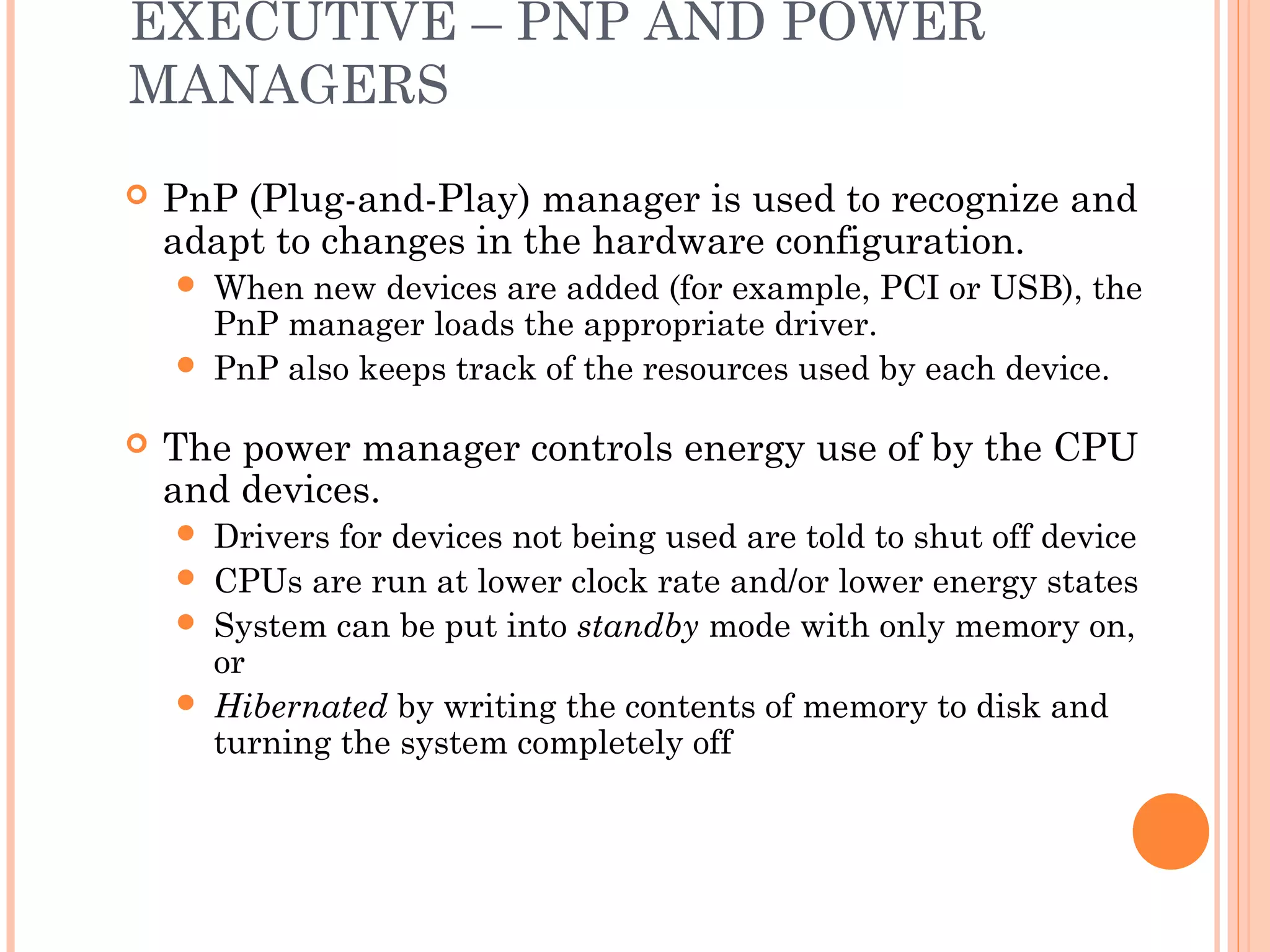EXECUTIVE – PNP AND POWER
MANAGERS
 PnP (Plug-and-Play) manager is used to recognize and
adapt to changes in the hardware configuration.
 When new devices are added (for example, PCI or USB), the
PnP manager loads the appropriate driver.
 PnP also keeps track of the resources used by each device.
 The power manager controls energy use of by the CPU
and devices.
 Drivers for devices not being used are told to shut off device
 CPUs are run at lower clock rate and/or lower energy states
 System can be put into standby mode with only memory on,
or
 Hibernated by writing the contents of memory to disk and
turning the system completely off
 