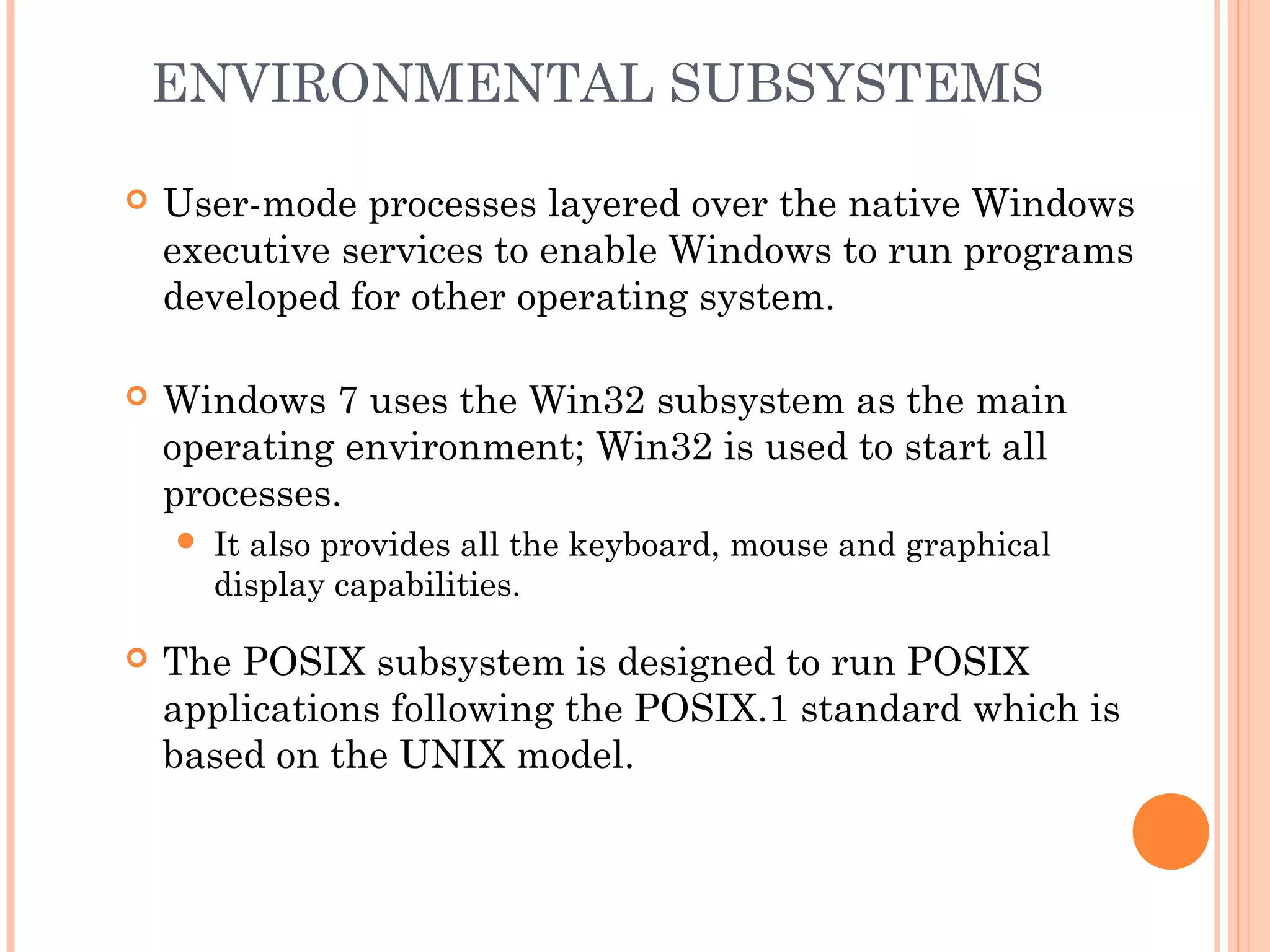 ENVIRONMENTAL SUBSYSTEMS
 User-mode processes layered over the native Windows
executive services to enable Windows to run programs
developed for other operating system.
 Windows 7 uses the Win32 subsystem as the main
operating environment; Win32 is used to start all
processes.
 It also provides all the keyboard, mouse and graphical
display capabilities.
 The POSIX subsystem is designed to run POSIX
applications following the POSIX.1 standard which is
based on the UNIX model.
 