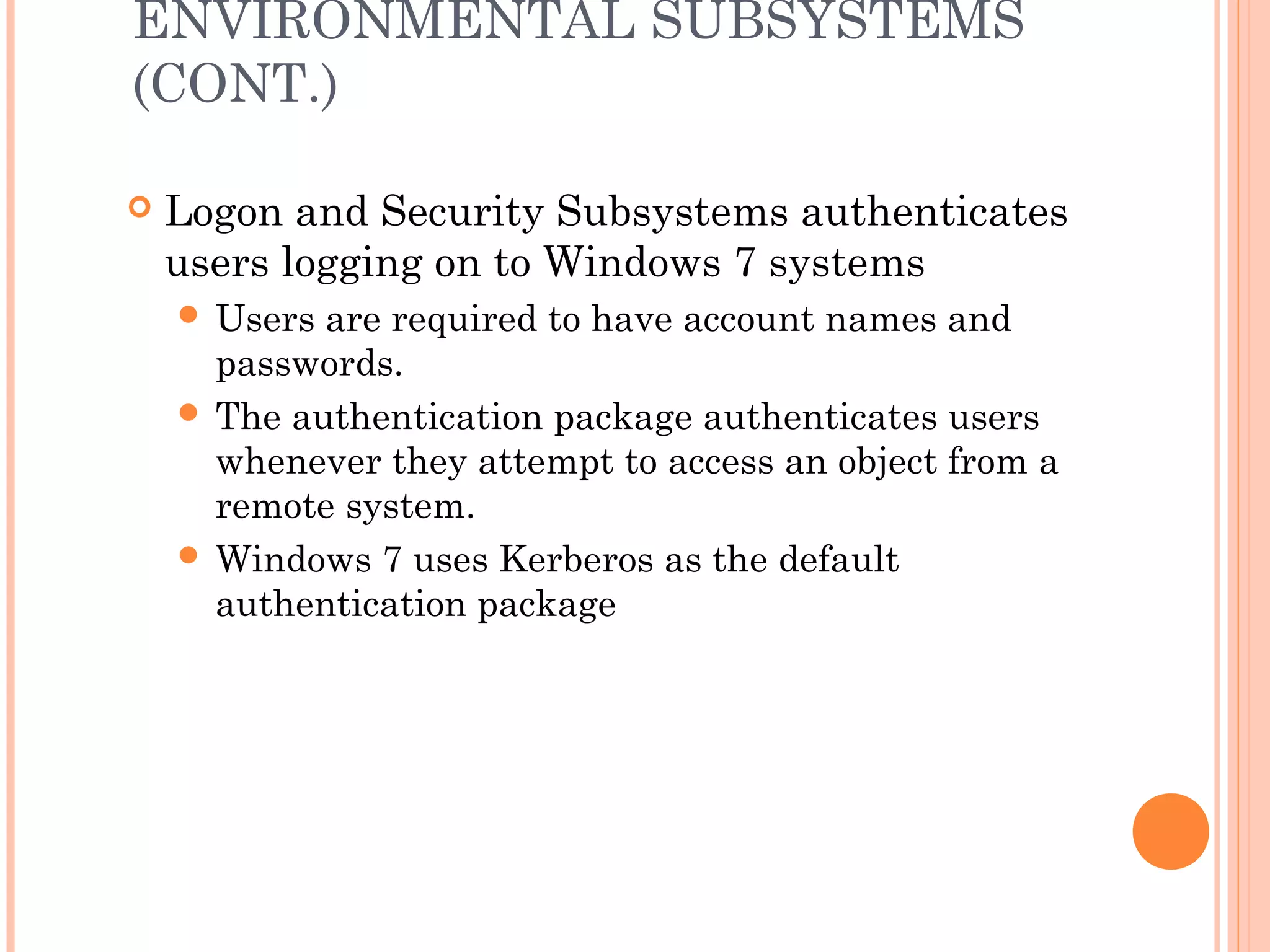 ENVIRONMENTAL SUBSYSTEMS
(CONT.)
 Logon and Security Subsystems authenticates
users logging on to Windows 7 systems
 Users are required to have account names and
passwords.
 The authentication package authenticates users
whenever they attempt to access an object from a
remote system.
 Windows 7 uses Kerberos as the default
authentication package
 