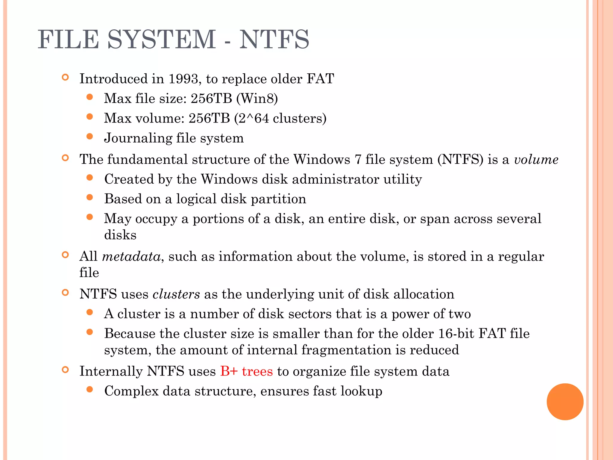 FILE SYSTEM - NTFS
 Introduced in 1993, to replace older FAT
 Max file size: 256TB (Win8)
 Max volume: 256TB (2^64 clusters)
 Journaling file system
 The fundamental structure of the Windows 7 file system (NTFS) is a volume
 Created by the Windows disk administrator utility
 Based on a logical disk partition
 May occupy a portions of a disk, an entire disk, or span across several
disks
 All metadata, such as information about the volume, is stored in a regular
file
 NTFS uses clusters as the underlying unit of disk allocation
 A cluster is a number of disk sectors that is a power of two
 Because the cluster size is smaller than for the older 16-bit FAT file
system, the amount of internal fragmentation is reduced
 Internally NTFS uses B+ trees to organize file system data
 Complex data structure, ensures fast lookup
 