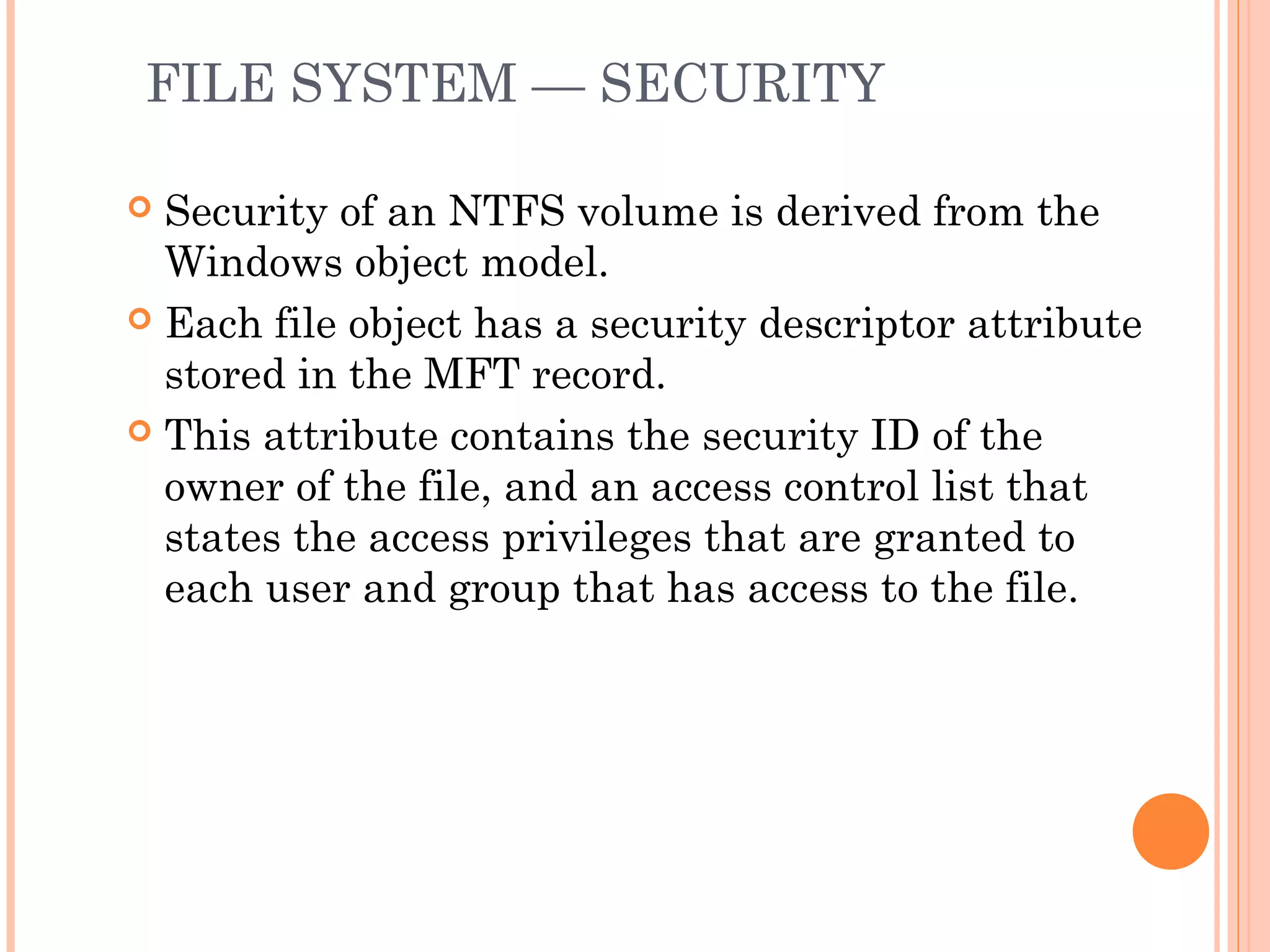 FILE SYSTEM — SECURITY
 Security of an NTFS volume is derived from the
Windows object model.
 Each file object has a security descriptor attribute
stored in the MFT record.
 This attribute contains the security ID of the
owner of the file, and an access control list that
states the access privileges that are granted to
each user and group that has access to the file.
 