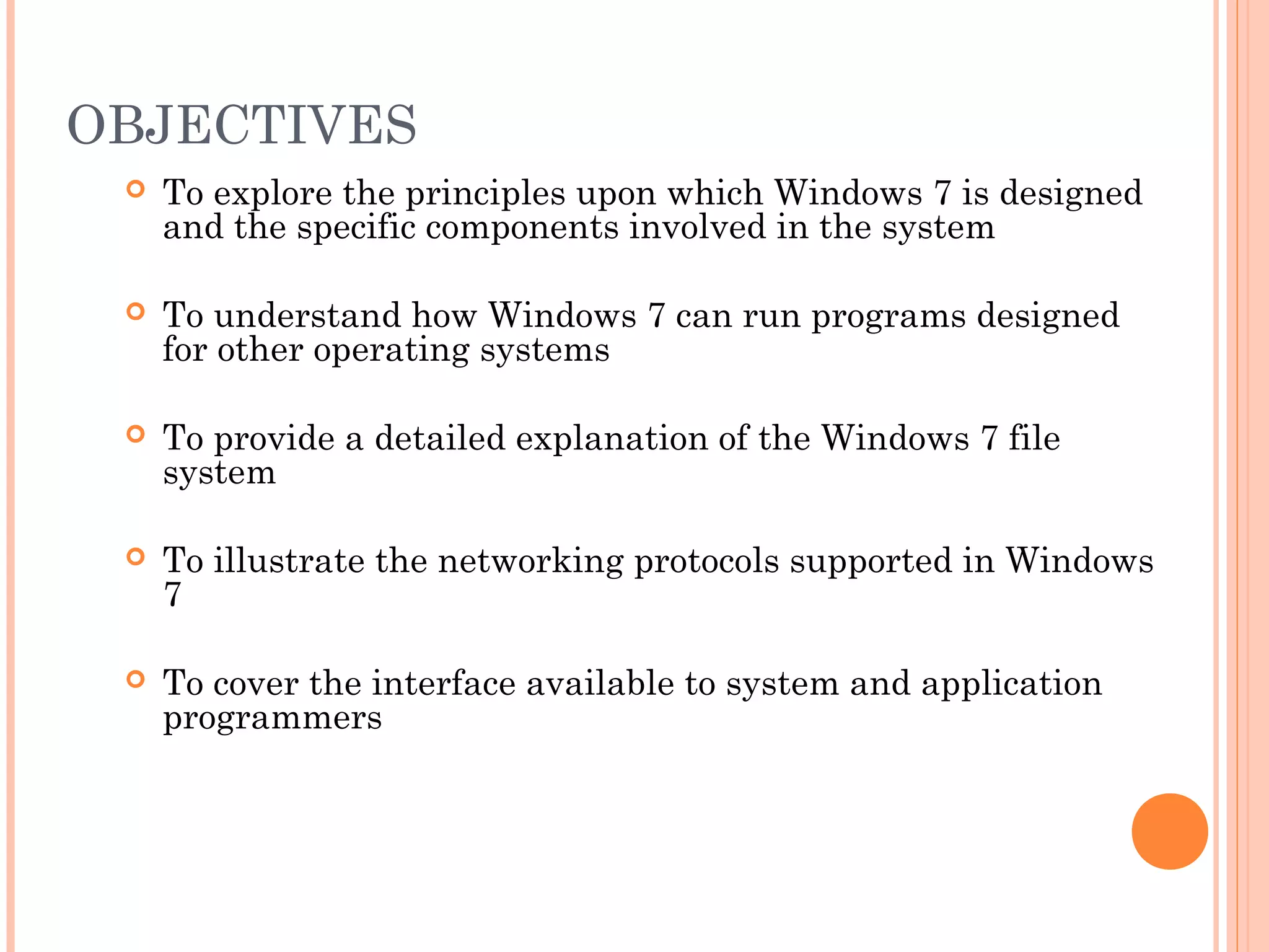 OBJECTIVES
 To explore the principles upon which Windows 7 is designed
and the specific components involved in the system
 To understand how Windows 7 can run programs designed
for other operating systems
 To provide a detailed explanation of the Windows 7 file
system
 To illustrate the networking protocols supported in Windows
7
 To cover the interface available to system and application
programmers
 