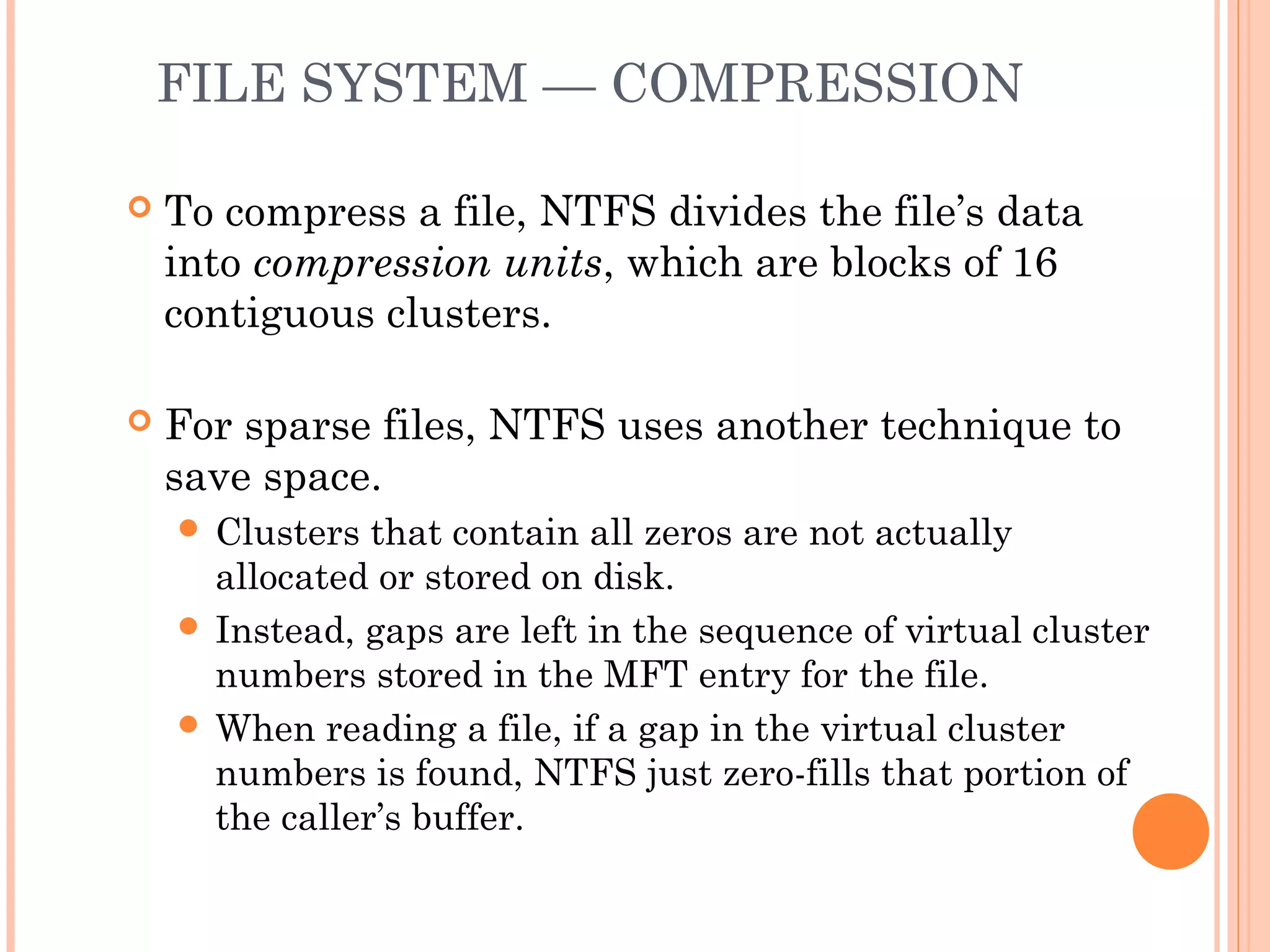 FILE SYSTEM — COMPRESSION
 To compress a file, NTFS divides the file’s data
into compression units, which are blocks of 16
contiguous clusters.
 For sparse files, NTFS uses another technique to
save space.
 Clusters that contain all zeros are not actually
allocated or stored on disk.
 Instead, gaps are left in the sequence of virtual cluster
numbers stored in the MFT entry for the file.
 When reading a file, if a gap in the virtual cluster
numbers is found, NTFS just zero-fills that portion of
the caller’s buffer.
 