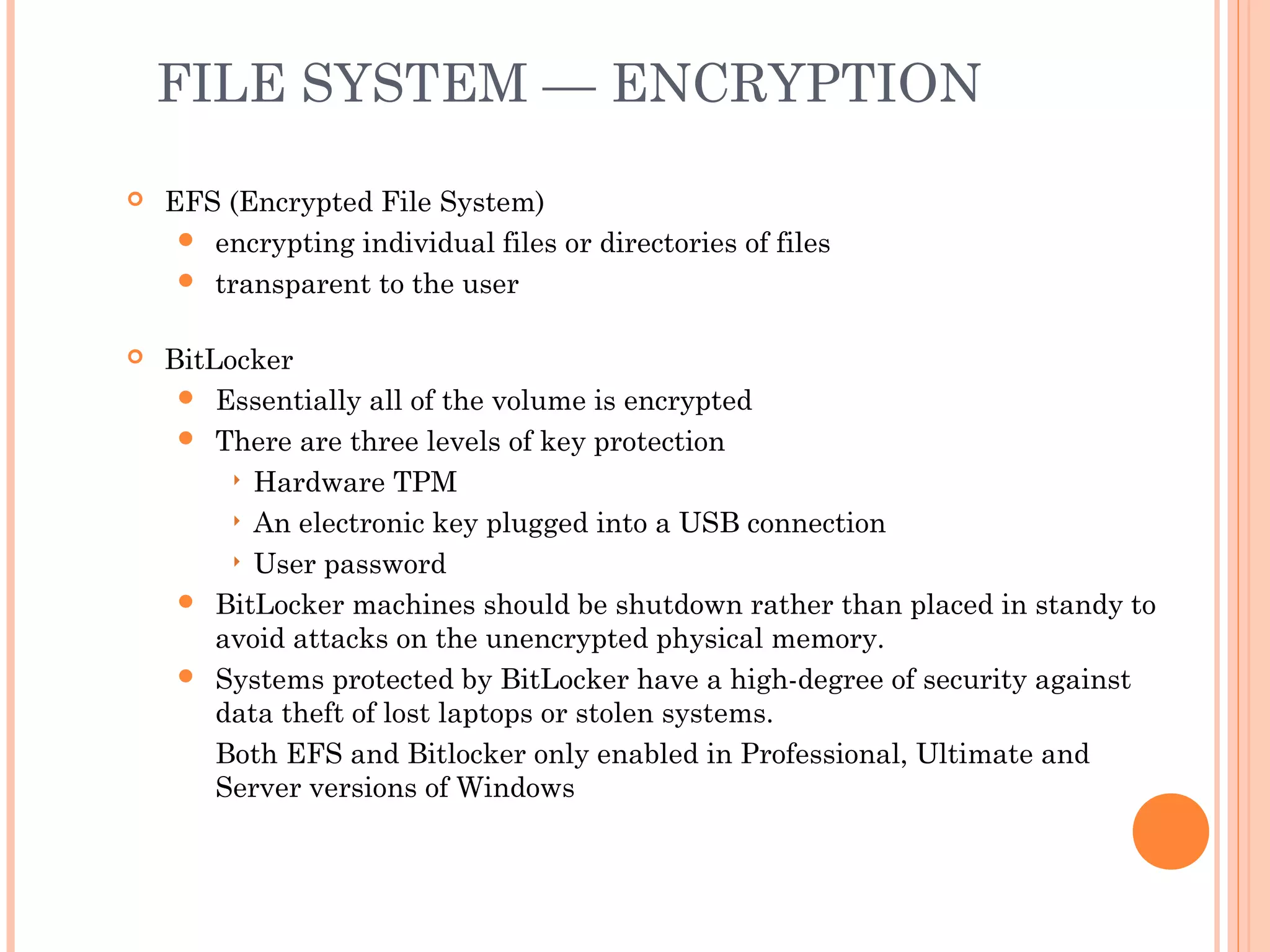 FILE SYSTEM — ENCRYPTION
 EFS (Encrypted File System)
 encrypting individual files or directories of files
 transparent to the user
 BitLocker
 Essentially all of the volume is encrypted
 There are three levels of key protection
 Hardware TPM
 An electronic key plugged into a USB connection
 User password
 BitLocker machines should be shutdown rather than placed in standy to
avoid attacks on the unencrypted physical memory.
 Systems protected by BitLocker have a high-degree of security against
data theft of lost laptops or stolen systems.
Both EFS and Bitlocker only enabled in Professional, Ultimate and
Server versions of Windows
 