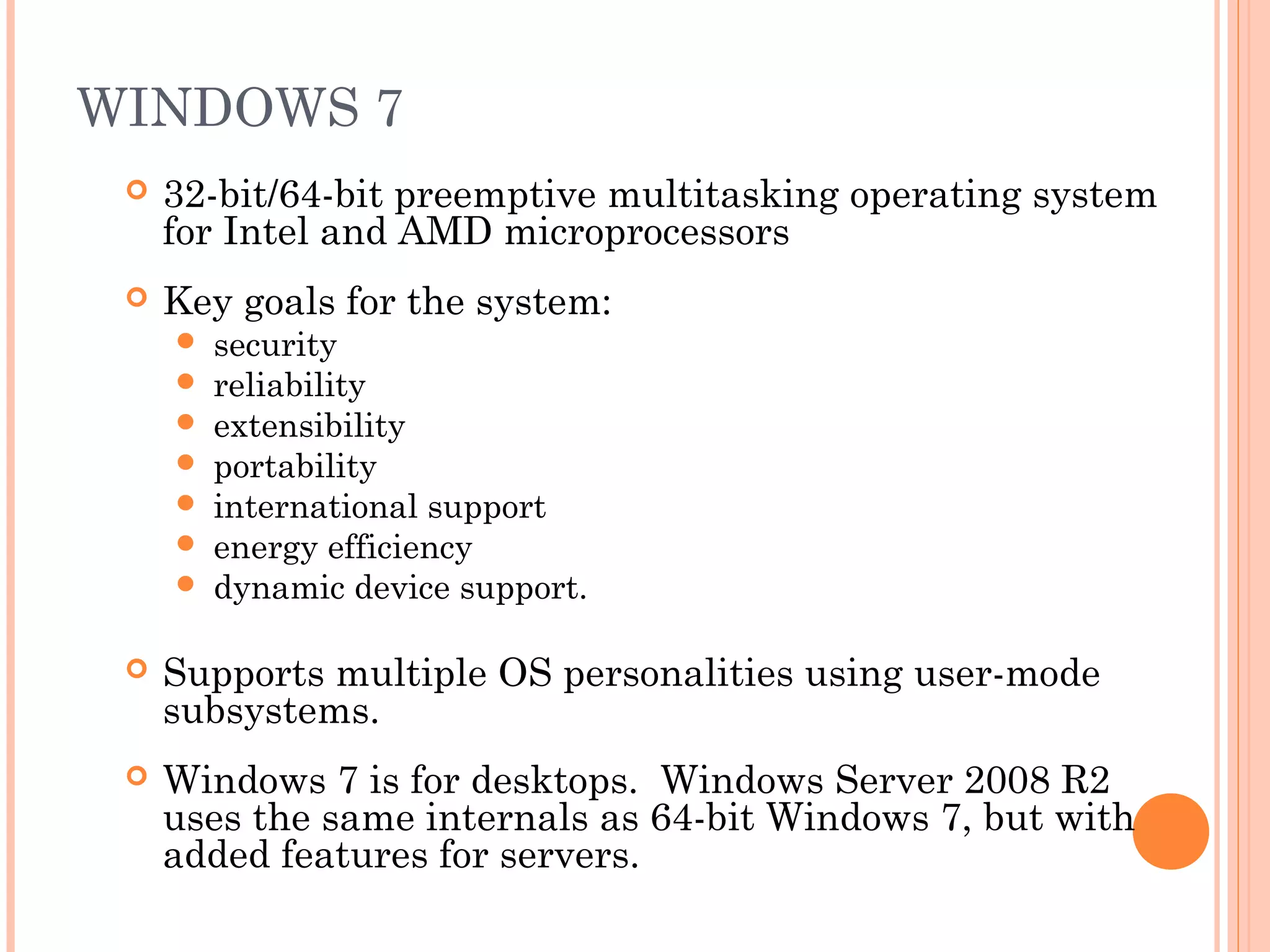 WINDOWS 7
 32-bit/64-bit preemptive multitasking operating system
for Intel and AMD microprocessors
 Key goals for the system:
 security
 reliability
 extensibility
 portability
 international support
 energy efficiency
 dynamic device support.
 Supports multiple OS personalities using user-mode
subsystems.
 Windows 7 is for desktops. Windows Server 2008 R2
uses the same internals as 64-bit Windows 7, but with
added features for servers.
 
