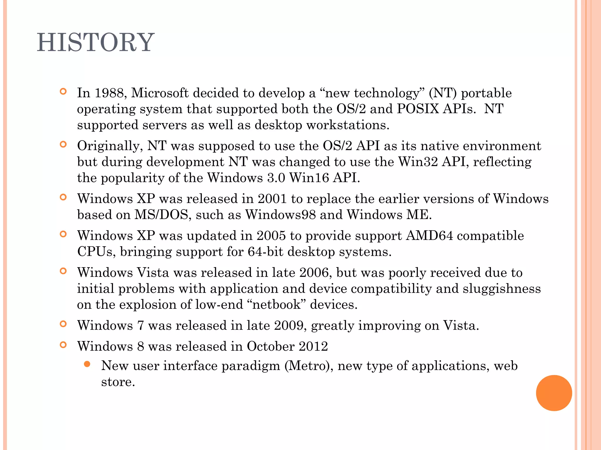 HISTORY
 In 1988, Microsoft decided to develop a “new technology” (NT) portable
operating system that supported both the OS/2 and POSIX APIs. NT
supported servers as well as desktop workstations.
 Originally, NT was supposed to use the OS/2 API as its native environment
but during development NT was changed to use the Win32 API, reflecting
the popularity of the Windows 3.0 Win16 API.
 Windows XP was released in 2001 to replace the earlier versions of Windows
based on MS/DOS, such as Windows98 and Windows ME.
 Windows XP was updated in 2005 to provide support AMD64 compatible
CPUs, bringing support for 64-bit desktop systems.
 Windows Vista was released in late 2006, but was poorly received due to
initial problems with application and device compatibility and sluggishness
on the explosion of low-end “netbook” devices.
 Windows 7 was released in late 2009, greatly improving on Vista.
 Windows 8 was released in October 2012
 New user interface paradigm (Metro), new type of applications, web
store.
 