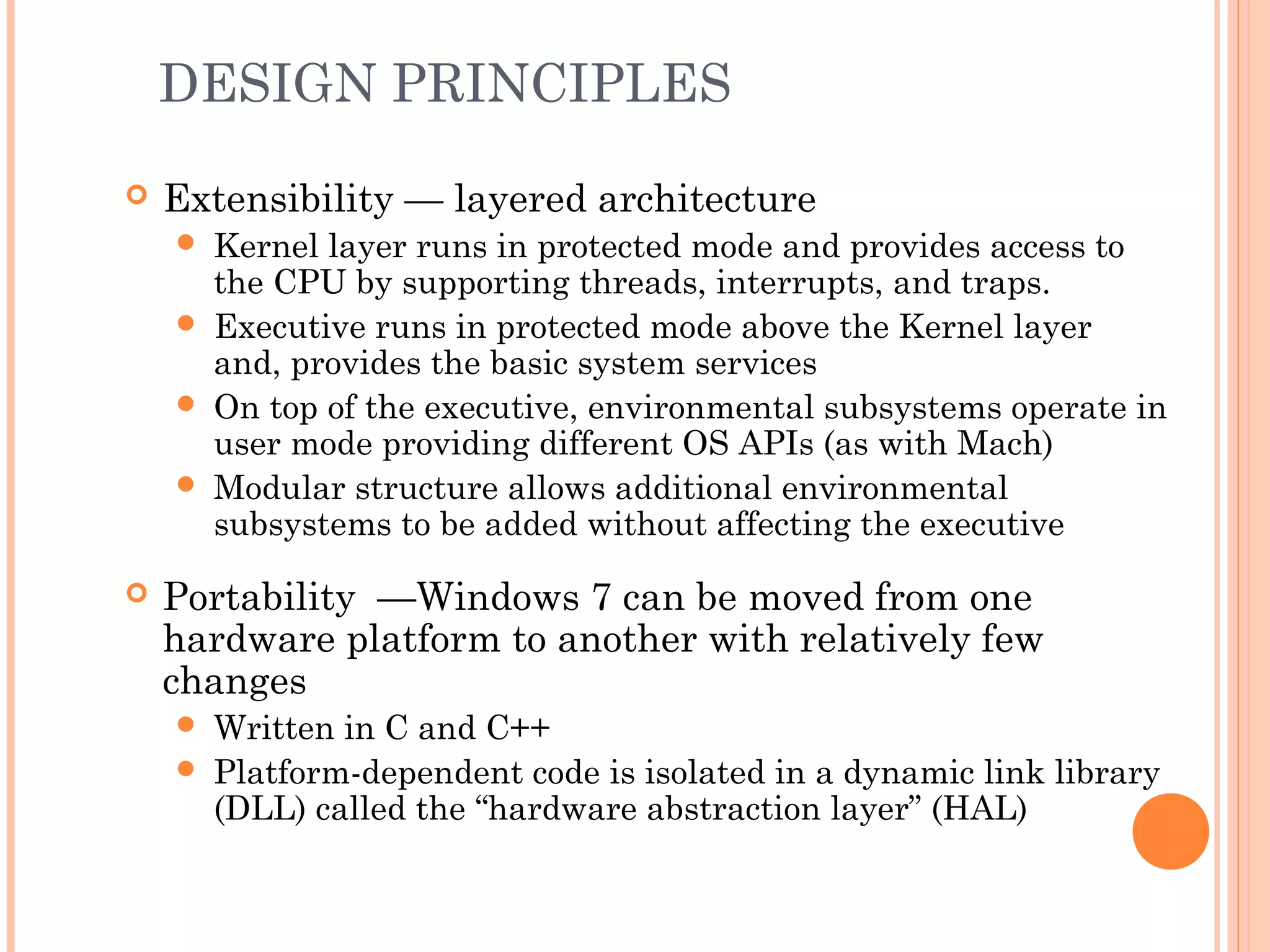 DESIGN PRINCIPLES
 Extensibility — layered architecture
 Kernel layer runs in protected mode and provides access to
the CPU by supporting threads, interrupts, and traps.
 Executive runs in protected mode above the Kernel layer
and, provides the basic system services
 On top of the executive, environmental subsystems operate in
user mode providing different OS APIs (as with Mach)
 Modular structure allows additional environmental
subsystems to be added without affecting the executive
 Portability —Windows 7 can be moved from one
hardware platform to another with relatively few
changes
 Written in C and C++
 Platform-dependent code is isolated in a dynamic link library
(DLL) called the “hardware abstraction layer” (HAL)
 