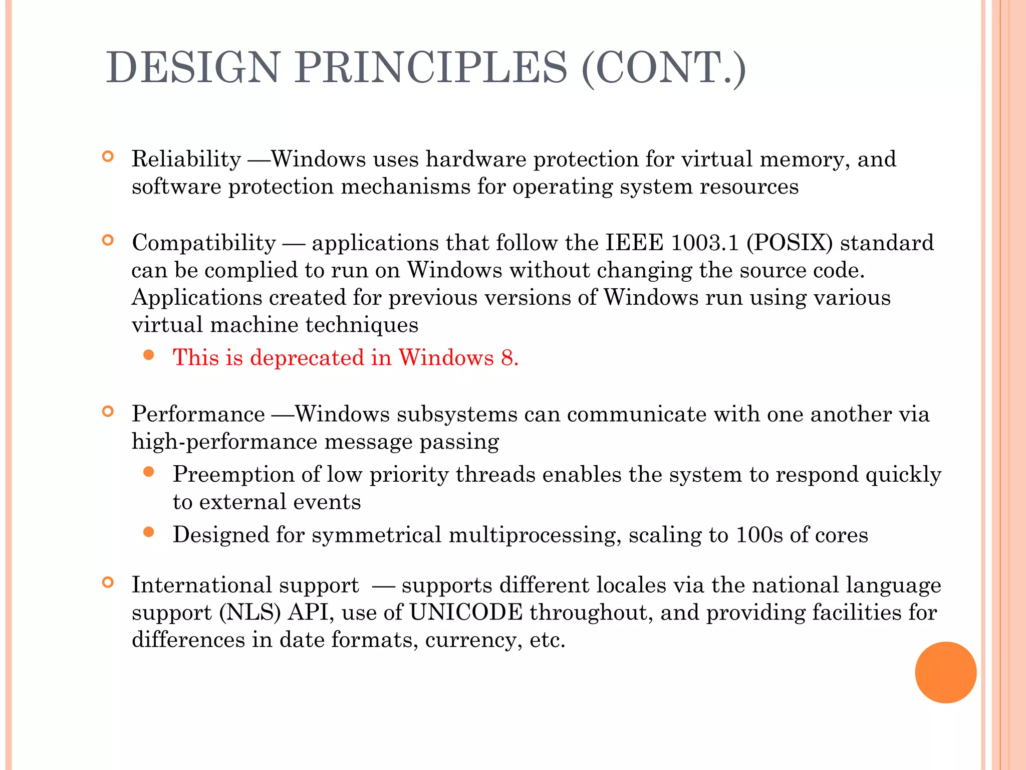 DESIGN PRINCIPLES (CONT.)
 Reliability —Windows uses hardware protection for virtual memory, and
software protection mechanisms for operating system resources
 Compatibility — applications that follow the IEEE 1003.1 (POSIX) standard
can be complied to run on Windows without changing the source code.
Applications created for previous versions of Windows run using various
virtual machine techniques
 This is deprecated in Windows 8.
 Performance —Windows subsystems can communicate with one another via
high-performance message passing
 Preemption of low priority threads enables the system to respond quickly
to external events
 Designed for symmetrical multiprocessing, scaling to 100s of cores
 International support — supports different locales via the national language
support (NLS) API, use of UNICODE throughout, and providing facilities for
differences in date formats, currency, etc.
 