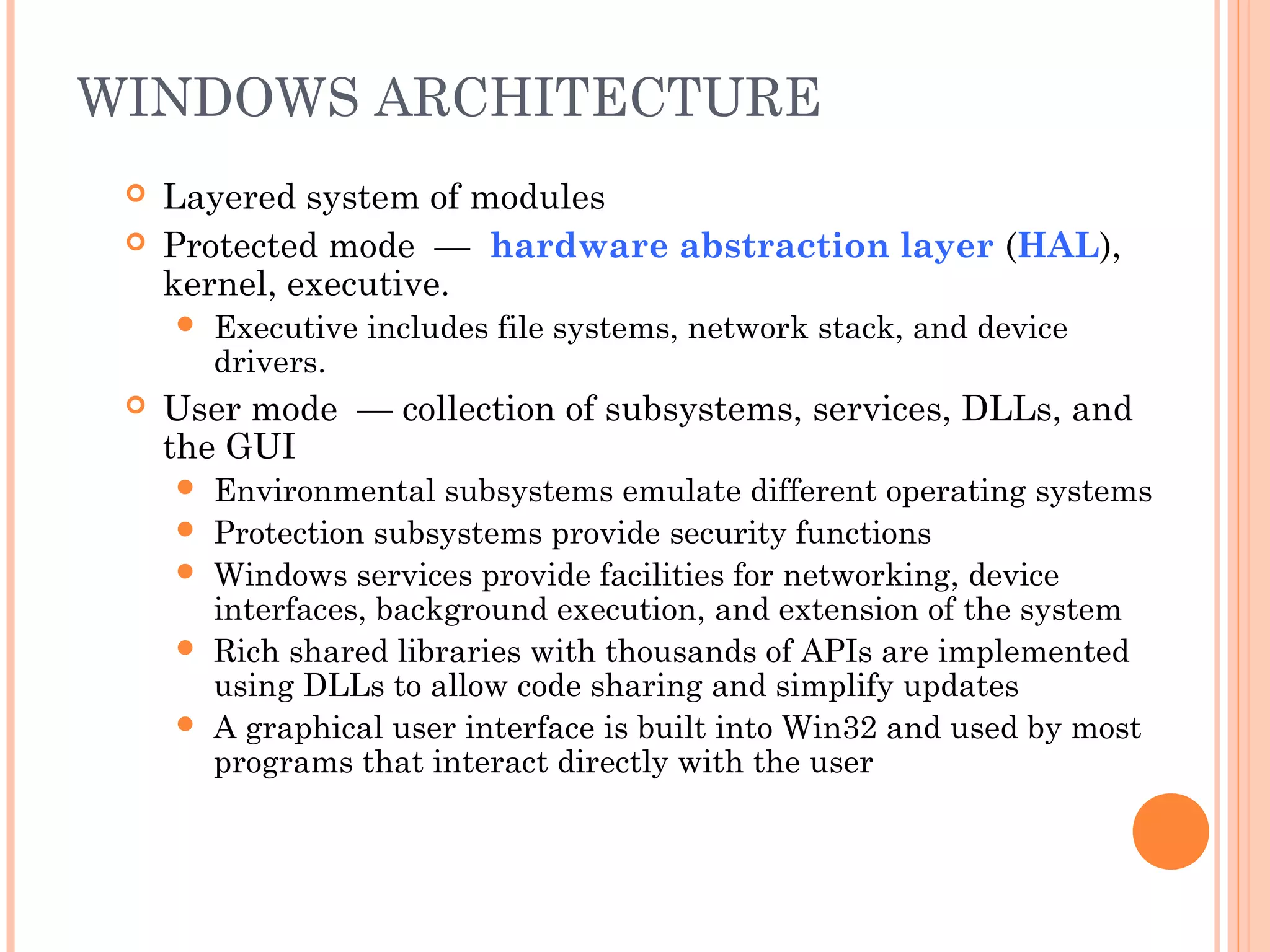 WINDOWS ARCHITECTURE
 Layered system of modules
 Protected mode — hardware abstraction layer (HAL),
kernel, executive.
 Executive includes file systems, network stack, and device
drivers.
 User mode — collection of subsystems, services, DLLs, and
the GUI
 Environmental subsystems emulate different operating systems
 Protection subsystems provide security functions
 Windows services provide facilities for networking, device
interfaces, background execution, and extension of the system
 Rich shared libraries with thousands of APIs are implemented
using DLLs to allow code sharing and simplify updates
 A graphical user interface is built into Win32 and used by most
programs that interact directly with the user
 