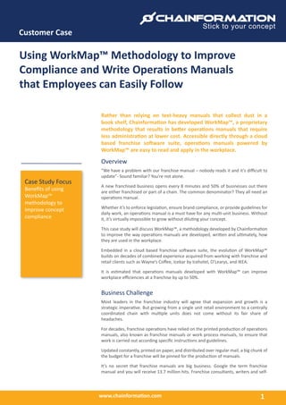 www.chainformation.com
Customer Case
1
Case Study Focus
Benefits of using
WorkMap™
methodology to
improve concept
compliance
Using WorkMap™ Methodology to Improve
Compliance and Write Operations Manuals
that Employees can Easily Follow
Rather than relying on text-heavy manuals that collect dust in a
book shelf, Chainformation has developed WorkMap™, a proprietary
methodology that results in better operations manuals that require
less administration at lower cost. Accessible directly through a cloud
based franchise software suite, operations manuals powered by
WorkMap™ are easy to read and apply in the workplace.
Overview
“We have a problem with our franchise manual – nobody reads it and it’s difficult to
update”- Sound familiar? You’re not alone.
A new franchised business opens every 8 minutes and 50% of businesses out there
are either franchised or part of a chain. The common denominator? They all need an
operations manual.
Whether it’s to enforce legislation, ensure brand compliance, or provide guidelines for
daily work, an operations manual is a must have for any multi-unit business. Without
it, it’s virtually impossible to grow without diluting your concept.
This case study will discuss WorkMap™, a methodology developed by Chainformation
to improve the way operations manuals are developed, written and ultimately, how
they are used in the workplace.
Embedded in a cloud based franchise software suite, the evolution of WorkMap™
builds on decades of combined experience acquired from working with franchise and
retail clients such as Wayne’s Coffee, Icebar by Icehotel, O’Learys, and IKEA.
It is estimated that operations manuals developed with WorkMap™ can improve
workplace efficiencies at a franchise by up to 50%.
Business Challenge
Most leaders in the franchise industry will agree that expansion and growth is a
strategic imperative. But growing from a single unit retail environment to a centrally
coordinated chain with multiple units does not come without its fair share of
headaches.
For decades, franchise operations have relied on the printed production of operations
manuals, also known as franchise manuals or work process manuals, to ensure that
work is carried out according specific instructions and guidelines.
Updated constantly, printed on paper, and distributed over regular mail, a big chunk of
the budget for a franchise will be pinned for the production of manuals.
It’s no secret that franchise manuals are big business. Google the term franchise
manual and you will receive 13.7 million hits. Franchise consultants, writers and self-
 