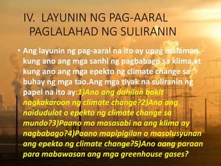 IV. LAYUNIN NG PAG-AARAL
PAGLALAHAD NG SULIRANIN
• Ang layunin ng pag-aaral na ito ay upag malaman
kung ano ang mga sanhi ng pagbabago sa klima,at
kung ano ang mga epekto ng climate change sa
buhay ng mga tao.Ang mga tiyak na suliranin ng
papel na ito ay:1)Ano ang dahilan bakit
nagkakaroon ng climate change?2)Ano ang
naidudulot o epekto ng climate change sa
mundo?3)Paano mo masasabi na ang klima ay
nagbabago?4)Paano mapipigilan o masolusyunan
ang epekto ng climate change?5)Ano aang paraan
para mabawasan ang mga greenhouse gases?
 