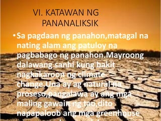VI. KATAWAN NG
PANANALIKSIK
•Sa pagdaan ng panahon,matagal na
nating alam ang patuloy na
pagbabago ng panahon.Mayroong
dalawang sanhi kung bakit
nagkakaroon ng climate
change.Una ay ag natural na
proseso,pangalawa ay ang mga
maling gawain ng tao,dito
napapaloob ang mga greenhouse
 