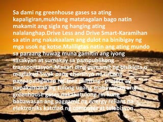 Sa dami ng greenhouse gases sa ating
kapaligiran,mukhang matatagalan bago natin
makamit ang sigla ng hanging ating
nalalanghap.Drive Less and Drive Smart-Karamihan
sa atin ang nakakaalam ang dulot na binibigay ng
mga usok ng kotse.Maliligtas natin ang ating mundo
sa paraang huwag muna gamitin ang iyong
sasakyan at sumakay sa pampublikong
transportasyon.Maaari ding gumamit ng bisikleta,o
maglakad.Swak pang ehersisyo na rin,ang
pagpapalaganap ng"tree planting" project ay
napakamalaking tulong upang mabawasan ang
greenhouse gases,nakakatulong rin kung
babawasan ang paggamit ng energy reliant na
elektroniks katulad ng computer at telebisyon.
 