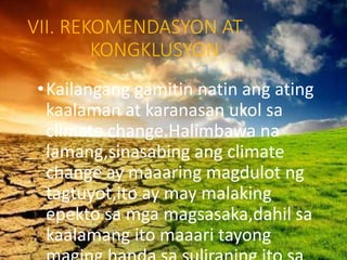 VII. REKOMENDASYON AT
KONGKLUSYON
•Kailangang gamitin natin ang ating
kaalaman at karanasan ukol sa
climate change.Halimbawa na
lamang,sinasabing ang climate
change ay maaaring magdulot ng
tagtuyot,ito ay may malaking
epekto sa mga magsasaka,dahil sa
kaalamang ito maaari tayong
 