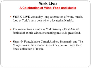 York Live
       A Celebration of Wine, Food and Music

? YORK LIVE was a day-long celebration of wine, music,
  food at Yorks very own winery located at Nashik.

? The momentous event was York Winerys First Annual
  festival of exotic wines, enchanting music & great food.

? Shaair N Func,Jalabee Carttel,Rodney Branagain and The
  Mavyns made the event an instant celebration avec their
  finest collection of music.
 
