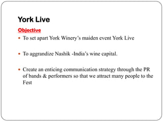 York Live
Objective
? To set apart York Winerys maiden event York Live


? To aggrandize Nashik -Indias wine capital.


? Create an enticing communication strategy through the PR
  of bands & performers so that we attract many people to the
  Fest
 