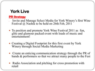 York Live
PR Strategy
? Invite and Manage Select Media for York Winerys first Wine
 Festival @ Nashik to be held on 26th Feb, 2011

? To position and promote York Wine Festival 2011 as fun,
    glitz and glamour packed event with loads of music and
    entertainment!

? Creating a Digital Footprint for this first event by York
    Winery through Social Media Marketing

? Create an enticing communication strategy through the PR of
    bands & performers so that we attract many people to the Fest

? Radio Association and pitching for cross promotion with
    retail
 