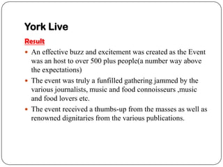 York Live
Result
? An effective buzz and excitement was created as the Event
  was an host to over 500 plus people(a number way above
  the expectations)
? The event was truly a funfilled gathering jammed by the
  various journalists, music and food connoisseurs ,music
  and food lovers etc.
? The event received a thumbs-up from the masses as well as
  renowned dignitaries from the various publications.
 