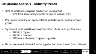 Situational Analysis – Industry trends
• 30% of worldwide apparel production is exported
• 50% from developing countries (lower labour costs)
• Per capita spending on apparel fairly inelastic as per capita income
grows
• Significant local variation in customers’ attributes and preferences
• Within a region
• Within a country
• Differences between regions is greater
• Richer communication links affect global and local trends (pop culture)
5Agenda
Executive
Summary
Situation
Analysis
Core Issue
Recommend
ations
Risks &
Mitigation
Implementa
tion
Rationale
 