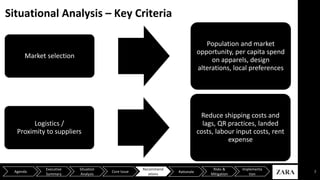 Situational Analysis – Key Criteria
7
Market selection
Population and market
opportunity, per capita spend
on apparels, design
alterations, local preferences
Logistics /
Proximity to suppliers
Reduce shipping costs and
lags, QR practices, landed
costs, labour input costs, rent
expense
Agenda
Executive
Summary
Situation
Analysis
Core Issue
Recommend
ations
Risks &
Mitigation
Implementa
tion
Rationale
 