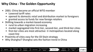 Why China - The Golden Opportunity
9Agenda
Executive
Summary
Situation
Analysis
Core Issue
Recommend
ations
Risks &
Mitigation
Implementa
tion
Rationale
• 2001: China became an official WTO member
• Lowered tariff rates
• opened its domestic retail and distribution market to foreigners
• granted access to funds for new foreign retailers
• Shifting towards a market-based economy
• rural to urban migration increasing
• market segregated into first-tier, second-tier, and third-tier cities
• first-tier cities are most attractive → metropolises located along
coast-line
• Proximity of cities easy for the Oil Stain strategy
• Why Shanghai? Shanghai sets the fashion trend in China
 