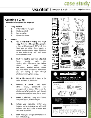 Creating a Zine
“an underground photocopy magazine”
A. Things Needed:
1. Different types of paper
2. Photos (printed)
3. Pen or marker
4. Glue and scissors
B. Process:
1. You should start by folding your rough
copy. To make a 12-page (10 pages plus
a front and back cover), 8.5' x 5.5' zine.
Start out by taking three pieces of
regular sized computer paper, fold them
in half horizontally, and hold them
sideways like a book.
2. Next you need to pick your subject(s).
Some popular topics are:
stories, polls, video game tips, talking
about a band you
like, comics, artwork, recipes, fashion
tips, local news, and politics. Remember
you are telling a story through
photojournalism/photo essays.
3. Pick a title. A good title is short, to the
point, and easy to remember.
4. Develop a Layout. Think about
style, design, placement, and
arrangement of space. Where are the
photos going? Where is the text? Keep it
consistent throughout your zine or book.
5. Create a Mockup. Using your folded
computer paper, make a sample.
6. Collect your materials. Gather your
images, and any designs you will need.
Collage your work using scissors, glue
and other materials.
7. Scan. Place your collages on the scanner.
Edit in Photoshop.
 