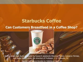 Starbucks Coffee Can Customers Breastfeed in a Coffee Shop? A Notre Dame case study produced by research assistants Shannon Rainer, Cameron McHale, and Jenny Bailey under the direction of Professor J. S. O’Rourke, IV.  Copyright © 2010 Pearson Education, Inc. Publishing as Prentice Hall 